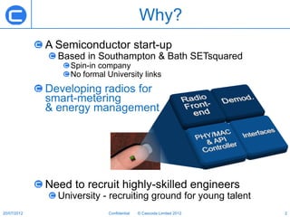 Why?
             A Semiconductor start-up
               Based in Southampton & Bath SETsquared
                  Spin-in company
                  No formal University links
             Developing radios for
             smart-metering
             & energy management




             Need to recruit highly-skilled engineers
               University - recruiting ground for young talent
20/07/2012                  Confidential   © Cascoda Limited 2012   2
 