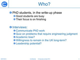 Who?
             PhD students, in the write-up phase
               Good students are busy
               Their focus is on finishing


             Interviews:
               Communicate PhD work
               Quiz on problems that require engineering judgment
               Academic bias?
               Willingness to remain in the UK long-term?
               Leadership potential?




20/07/2012                 Confidential   © Cascoda Limited 2012    3
 