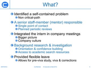 What?
             Identified a self-contained problem
               Non critical-path
             A senior staff-member (mentor) responsible
               Single point of contact
               Planned periodic reviews
             Integrated the intern in company meetings
               Bigger picture
               Company culture
             Background research & investigation
               Orientation & confidence building
               Access to academic search resources
             Provided flexible leave
               Allows for pre-viva study, viva & corrections
20/07/2012                 Confidential   © Cascoda Limited 2012   4
 