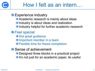 How I felt as an intern…
             Experience industry
               Academic research is mainly about ideas
               Industry is about ideas and realization
               Industry helpful for further academic research
             Feel special
               Got great guidance
               Important member in a team
               Flexible time for thesis completion
             Sense of achievement
               Designed three blocks in a practical project
               It’s not just for an academic paper, its useful


20/07/2012                  Confidential   © Cascoda Limited 2012   6
 