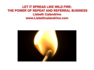 LET IT SPREAD LIKE WILD FIRE:
THE POWER OF REPEAT AND REFERRAL BUSINESS
              Lisbeth Calandrino
         www.Lisbethcalandrino.com
 