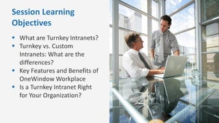 Session Learning
Objectives
 What are Turnkey Intranets?
 Turnkey vs. Custom
Intranets: What are the
differences?
 Key Features and Benefits of
OneWindow Workplace
 Is a Turnkey Intranet Right
for Your Organization?
 