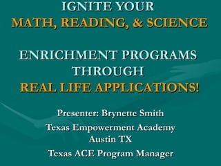 IGNITE YOURIGNITE YOUR
MATH, READING, & SCIENCEMATH, READING, & SCIENCE
ENRICHMENT PROGRAMSENRICHMENT PROGRAMS
THROUGHTHROUGH
REAL LIFE APPLICATIONS!REAL LIFE APPLICATIONS!
Presenter: Brynette SmithPresenter: Brynette Smith
Texas Empowerment AcademyTexas Empowerment Academy
Austin TXAustin TX
Texas ACE Program ManagerTexas ACE Program Manager
 