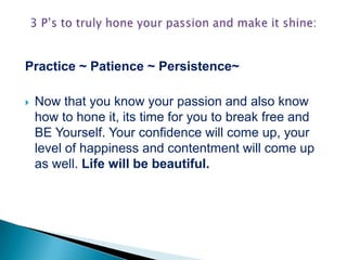 Practice ~ Patience ~ Persistence~
 Now that you know your passion and also know
how to hone it, its time for you to break free and
BE Yourself. Your confidence will come up, your
level of happiness and contentment will come up
as well. Life will be beautiful.
 
