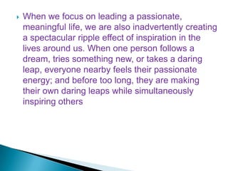  When we focus on leading a passionate,
meaningful life, we are also inadvertently creating
a spectacular ripple effect of inspiration in the
lives around us. When one person follows a
dream, tries something new, or takes a daring
leap, everyone nearby feels their passionate
energy; and before too long, they are making
their own daring leaps while simultaneously
inspiring others
 