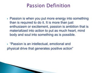  Passion is when you put more energy into something
than is required to do it. It is more than just
enthusiasm or excitement, passion is ambition that is
materialized into action to put as much heart, mind
body and soul into something as is possible.
 “Passion is an intellectual, emotional and
physical drive that generates positive action”
 
