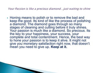  Honing means to polish or to remove the bad and
keep the good. Its kind of like the process of polishing
a diamond. The diamond goes through so many
stages of cleaning and cutting before it truly shines.
Your passion is much like a diamond. So precious. Its
the key to your happiness, your success, your
complete and total contentment. Hence, the best way
to hone your passion is to keep it alive. It might not
give you monetary satisfaction right now, that doesn’t
mean you need to give up. Keep at it.
 
