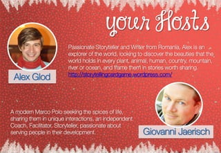 your Hosts
Passionate Storyteller and Writer from Romania, Alex is an
explorer of the world, looking to discover the beauties that the
world holds in every plant, animal, human, country, mountain,
river or ocean, and frame them in stories worth sharing.
http://storytellingcardgame.wordpress.com/
Alex Glod
A modern Marco Polo seeking the spices of life,
sharing them in unique interactions, an independent
Coach, Facilitator, Storyteller, passionate about
serving people in their development. Giovanni Jaerisch
 