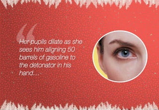 Her pupils dilate as she
sees him aligning 50
barrels of gasoline to
the detonator in his
hand…
 