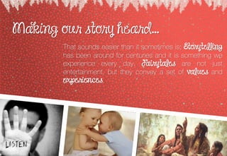Making our story heard...
That sounds easier than it sometimes is; Storytelling
has been around for centuries and it is something we
experience every day Fairytales are not just
entertainment, but they convey a set of values and
experiences
 