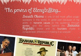 The power of Storytelling...
Barack Obama is one of the most gifted public
speakers in the world, in great part because of his
ability to transmit values to his audience through
stories; and the story behind the Banana
Republic brand and its founders made a
considerable difference in making it so popular.
 