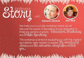 We invite you to a 2-day workshop where we will
discover the power of storytelling and its application in
three key sectors of activity - Education, Marketing
and Public Speaking.
The workshop is aimed at equipping you with the creative
and delivery skills needed to awaken the wonderful
stories and the awesome storyteller within
you…
Giovanni Jaerisch Alex Glod
igniteyour
with
 