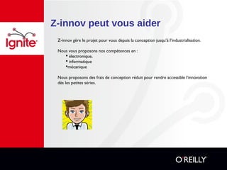 Z-innov peut vous aider
Z-innov gère le projet pour vous depuis la conception jusqu’à l’industrialisation.
Nous vous proposons nos compétences en :
 électronique,
 informatique
mécanique
Nous proposons des frais de conception réduit pour rendre accessible l’innovation
dès les petites séries.
 