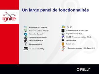 Un large panel de fonctionnalités
Acquisition: photo et vidéo
Hauts-parleurs 2x2W
Microphone intégré
Connexion au réseau Wifi, 3G+ Connectique: USB, HDMI, S-Vidéo
Slot SDHC (extension stockage 32Go)
Accéléromètre
Batterie Li-ion
Capacité mémoire 16GoConnexion Bluetooth
Écran tactile 10,1" 16/9 720p Full GPS
Connexion domotique : CPL, Zigbee, KNX4 canaux vidéo 1080p
 