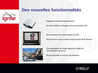 Des nouvelles fonctionnalités
Intégration de pico-projecteur laser.
Permet la diffusion d’images et la reconnaissance 3D.
Ecran hybride encre électronique et LCD.
Permet de lire sous le soleil et d’économiser de la batterie.
Des applications de réalité augmenté couplé à la
reconnaissance de forme
Permet de guidé et prévenir des obstacles.
 