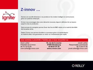 Z-innov …
nous sommes à proximité n’hésitez pas à nous rencontrer au :
Sven Luther
Président de Z-innov
06 74 16 53 65
sven.luther@z-innov.com
19, rue de la course
67000 Strasbourg
03 69 81 97 25
www.z-innov.com
Jonah Luther
Responsable commercial
06 73 84 47 94
jonah.luther@z-innov.com
Donnez une nouvelle dimension à vos produits en les rendant intelligent et communicants
grâce aux systèmes embarqués.
Z-innov vous accompagne dans votre démarche innovante, depuis la définition de vos besoins
jusqu'à la mise en production.
Notre process de conception permet d'avoir des frais de R&D réduits et du matériel abordable
dès les petites séries.
Deplus Z-innov vous permet d'accélérer ce processus grâce à la standardisation
du matériel utilisé, vous garantissant un retour sur investissement plus rapide.
 