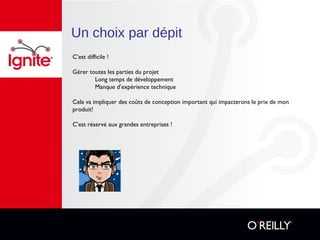 Un choix par dépit
C’est difficile !
Gérer toutes les parties du projet
Long temps de développement
Manque d’expérience technique
Cela va impliquer des coûts de conception important qui impacterons le prix de mon
produit!
C’est réservé aux grandes entreprises !
 