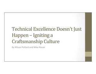 Technical	
  Excellence	
  Doesn't	
  Just	
  
Happen	
  –	
  Igniting	
  a	
  
Craftsmanship	
  Culture	
  	
  
By	
  Allison	
  Pollard	
  and	
  Mike	
  Rieser	
  
 