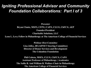 Igniting Professional Advisor and Community
Foundation Collaborations: Part I of 3
Presenter
Bryan Clontz, MSFS, CFP®, CAP®, CLU®, ChFC®, AEP
Founder/President
Charitable Solutions, LLC
Leon L. Levy Fellow in Philanthropy at The American College of Financial Services
Webinar Host Committee
Lisa Jolley, JD (ADNET Steering Committee)
Director of Donor Services and Development
The Columbus Foundation
Phil Cubeta, MSFS, CLU®, ChFC®, CAP®
Assistant Professor of Philanthropy | Academics
The Sallie B. And William B. Wallace Chair in Philanthropy
The American College of Financial Services
 
