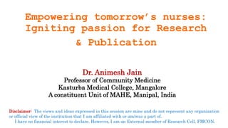 Empowering tomorrow’s nurses:
Igniting passion for Research
& Publication
Disclaimer: The views and ideas expressed in this session are mine and do not represent any organization
or official view of the institution that I am affiliated with or am/was a part of.
I have no financial interest to declare. However, I am an External member of Research Cell, FMCON.
Dr. Animesh Jain
Professor of Community Medicine
Kasturba Medical College, Mangalore
A constituent Unit of MAHE, Manipal, India
 