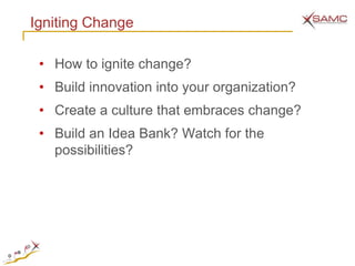 Igniting Change

 • How to ignite change?
 • Build innovation into your organization?
 • Create a culture that embraces change?
 • Build an Idea Bank? Watch for the
   possibilities?
 