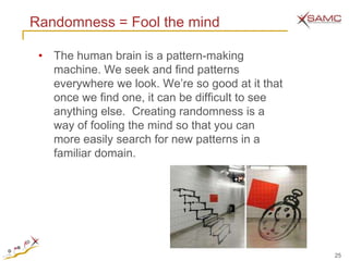 Randomness = Fool the mind

 • The human brain is a pattern-making
   machine. We seek and find patterns
   everywhere we look. We’re so good at it that
   once we find one, it can be difficult to see
   anything else. Creating randomness is a
   way of fooling the mind so that you can
   more easily search for new patterns in a
   familiar domain.




                                                  25
 