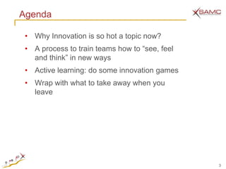 Agenda

 • Why Innovation is so hot a topic now?
 • A process to train teams how to ―see, feel
   and think‖ in new ways
 • Active learning: do some innovation games
 • Wrap with what to take away when you
   leave




                                                3
 