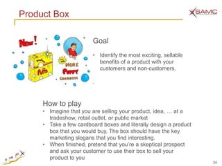 Product Box

                        Goal
                        • Identify the most exciting, sellable
                          benefits of a product with your
                          customers and non-customers.

                        .



     How to play
     • Imagine that you are selling your product, idea, … at a
       tradeshow, retail outlet, or public market
     • Take a few cardboard boxes and literally design a product
       box that you would buy. The box should have the key
       marketing slogans that you find interesting.
     • When finished, pretend that you’re a skeptical prospect
       and ask your customer to use their box to sell your
       product to you
                                                                   34
 