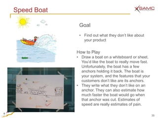 Speed Boat

              Goal
              • Find out what they don’t like about
                your product


             How to Play
             • Draw a boat on a whiteboard or sheet.
               You’d like the boat to really move fast.
               Unfortunately, the boat has a few
               anchors holding it back. The boat is
               your system, and the features that your
               customers don’t like are its anchors.
             • They write what they don’t like on an
               anchor. They can also estimate how
               much faster the boat would go when
               that anchor was cut. Estimates of
               speed are really estimates of pain.

                                                          35
 