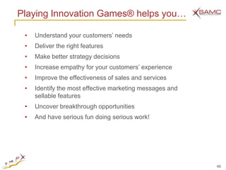 Playing Innovation Games® helps you…

 •   Understand your customers’ needs
 •   Deliver the right features
 •   Make better strategy decisions
 •   Increase empathy for your customers’ experience
 •   Improve the effectiveness of sales and services
 •   Identify the most effective marketing messages and
     sellable features
 •   Uncover breakthrough opportunities
 •   And have serious fun doing serious work!




                                                          46
 