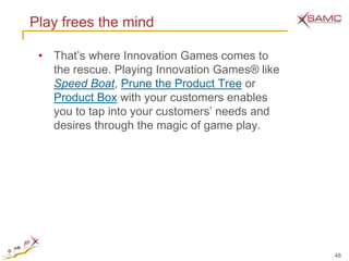 Play frees the mind

 • That’s where Innovation Games comes to
   the rescue. Playing Innovation Games® like
   Speed Boat, Prune the Product Tree or
   Product Box with your customers enables
   you to tap into your customers’ needs and
   desires through the magic of game play.




                                                48
 