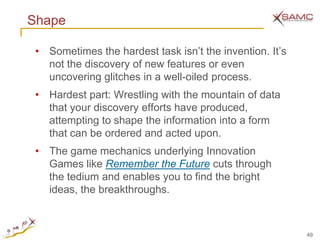 Shape

 • Sometimes the hardest task isn’t the invention. It’s
   not the discovery of new features or even
   uncovering glitches in a well-oiled process.
 • Hardest part: Wrestling with the mountain of data
   that your discovery efforts have produced,
   attempting to shape the information into a form
   that can be ordered and acted upon.
 • The game mechanics underlying Innovation
   Games like Remember the Future cuts through
   the tedium and enables you to find the bright
   ideas, the breakthroughs.



                                                          49
 