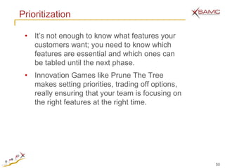 Prioritization

 • It’s not enough to know what features your
   customers want; you need to know which
   features are essential and which ones can
   be tabled until the next phase.
 • Innovation Games like Prune The Tree
   makes setting priorities, trading off options,
   really ensuring that your team is focusing on
   the right features at the right time.




                                                    50
 