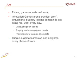 Act

 • Playing games equals real work.
 • Innovation Games aren’t practice, aren’t
   simulations, but how leading companies are
   doing real work every day.
      •   Discovering new trends
      •   Shaping and managing workloads
      •   Prioritizing new features or projects
 • There’s a game to improve and enlighten
   every phase of work.




                                                  51
 