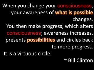 When you change your consciousness,
your awareness of
changes.
You then make progress, which alters
consciousness; awareness increases,
presents and circles back
to more progress.
It is a virtuous circle.
~ Bill Clinton
 
