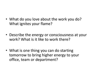 ? What do you love about the work you do?
What ignites your flame?
? Describe the energy or consciousness at your
work? What is it like to work there?
? What is one thing you can do starting
tomorrow to bring higher energy to your
office, team or department?
 