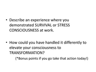 ? Describe an experience where you
demonstrated SURVIVAL or STRESS
CONSCIOUSNESS at work.
? How could you have handled it differently to
elevate your consciousness to
TRANSFORMATION?
(*Bonus points if you go take that action today!)
 