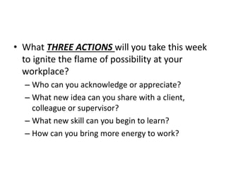 ? What THREE ACTIONS will you take this week
to ignite the flame of possibility at your
workplace?
C Who can you acknowledge or appreciate?
C What new idea can you share with a client,
colleague or supervisor?
C What new skill can you begin to learn?
C How can you bring more energy to work?
 