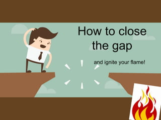 How to close
the gap
and ignite your flame!
 