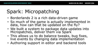 Spark: Micropatching
• Borderlands 2 is a rich data-driven game
• So much of the game is actually implemented in
  data, how can that be updated on the fly?
• We built a system to package data updates into
  Micropatches, deliver them via Spark
• This allows us to do balance tweaks, bug fixes,
  live events by changing data implementation
• Authoring support in editor and backend tools
 