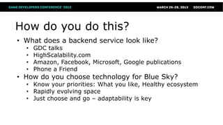 How do you do this?
• What does a backend service look like?
  •   GDC talks
  •   HighScalability.com
  •   Amazon, Facebook, Microsoft, Google publications
  •   Phone a Friend
• How do you choose technology for Blue Sky?
  • Know your priorities: What you like, Healthy ecosystem
  • Rapidly evolving space
  • Just choose and go – adaptability is key
 