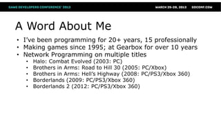 A Word About Me
• I’ve been programming for 20+ years, 15 professionally
• Making games since 1995; at Gearbox for over 10 years
• Network Programming on multiple titles
  •   Halo: Combat Evolved (2003: PC)
  •   Brothers in Arms: Road to Hill 30 (2005: PC/Xbox)
  •   Brothers in Arms: Hell’s Highway (2008: PC/PS3/Xbox 360)
  •   Borderlands (2009: PC/PS3/Xbox 360)
  •   Borderlands 2 (2012: PC/PS3/Xbox 360)
 