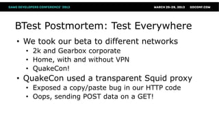 BTest Postmortem: Test Everywhere
• We took our beta to different networks
  • 2k and Gearbox corporate
  • Home, with and without VPN
  • QuakeCon!
• QuakeCon used a transparent Squid proxy
  • Exposed a copy/paste bug in our HTTP code
  • Oops, sending POST data on a GET!
 