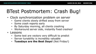 BTest Postmortem: Crash Bug!
• Clock synchronization problem on server
  •   Game clients slowly drifted away from server
  •   Some crash reports early
  •   By Saturday morning, all clients crashing
  •   Workaround server side, instantly fixed crashes!
• Lessons
  • Some test are vectors very difficult to predict
  • Server tunability is incredibly valuable
  • Tuesdays are the Best Days! (Not Friday!)
 