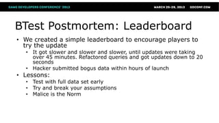 BTest Postmortem: Leaderboard
• We created a simple leaderboard to encourage players to
  try the update
  • It got slower and slower and slower, until updates were taking
    over 45 minutes. Refactored queries and got updates down to 20
    seconds
  • Hacker submitted bogus data within hours of launch
• Lessons:
  • Test with full data set early
  • Try and break your assumptions
  • Malice is the Norm
 