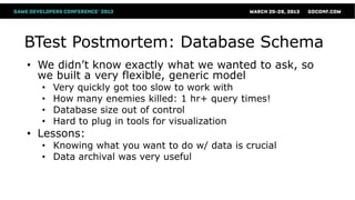 BTest Postmortem: Database Schema
• We didn’t know exactly what we wanted to ask, so
  we built a very flexible, generic model
  •   Very quickly got too slow to work with
  •   How many enemies killed: 1 hr+ query times!
  •   Database size out of control
  •   Hard to plug in tools for visualization
• Lessons:
  • Knowing what you want to do w/ data is crucial
  • Data archival was very useful
 