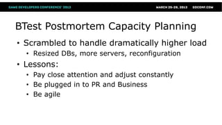 BTest Postmortem Capacity Planning
• Scrambled to handle dramatically higher load
  • Resized DBs, more servers, reconfiguration
• Lessons:
  • Pay close attention and adjust constantly
  • Be plugged in to PR and Business
  • Be agile
 