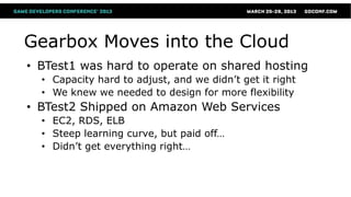 Gearbox Moves into the Cloud
• BTest1 was hard to operate on shared hosting
  • Capacity hard to adjust, and we didn’t get it right
  • We knew we needed to design for more flexibility
• BTest2 Shipped on Amazon Web Services
  • EC2, RDS, ELB
  • Steep learning curve, but paid off…
  • Didn’t get everything right…
 