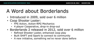 A Word about Borderlands
• Introduced in 2009, sold over 6 million
• Coop Shooter Looter:
  • FPS Action, Action-RPG Mechanics
  • 4 player Cooperative, drop-in drop-out
• Borderlands 2 released in 2012, sold over 6 million
  • Refined Shooter Looter, enhanced coop play
  • Built SHiFT and Spark to connect to community
  • A new initiative, something we’ve never done before
 