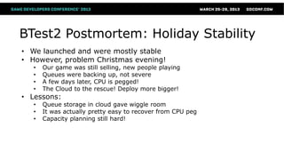 BTest2 Postmortem: Holiday Stability
• We launched and were mostly stable
• However, problem Christmas evening!
   •   Our game was still selling, new people playing
   •   Queues were backing up, not severe
   •   A few days later, CPU is pegged!
   •   The Cloud to the rescue! Deploy more bigger!
• Lessons:
   •   Queue storage in cloud gave wiggle room
   •   It was actually pretty easy to recover from CPU peg
   •   Capacity planning still hard!
 